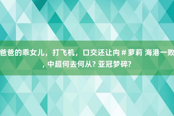 爸爸的乖女儿，打飞机，口交还让禸＃萝莉 海港一败, 中超何去何从? 亚冠梦碎?