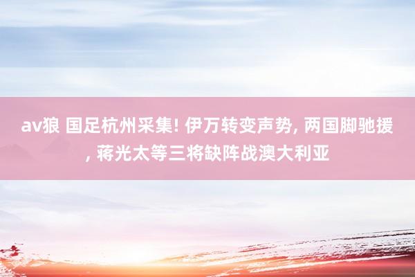 av狼 国足杭州采集! 伊万转变声势, 两国脚驰援, 蒋光太等三将缺阵战澳大利亚