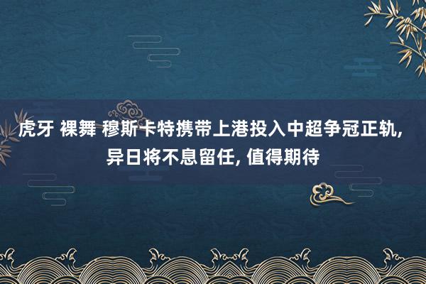 虎牙 裸舞 穆斯卡特携带上港投入中超争冠正轨, 异日将不息留任, 值得期待