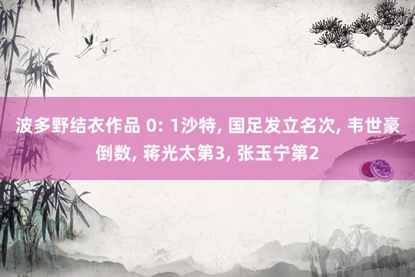波多野结衣作品 0: 1沙特, 国足发立名次, 韦世豪倒数, 蒋光太第3, 张玉宁第2