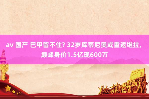 av 国产 巴甲留不住? 32岁库蒂尼奥或重返维拉, 巅峰身价1.5亿现600万
