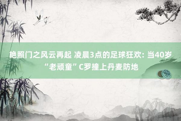 艳照门之风云再起 凌晨3点的足球狂欢: 当40岁“老顽童”C罗撞上丹麦防地