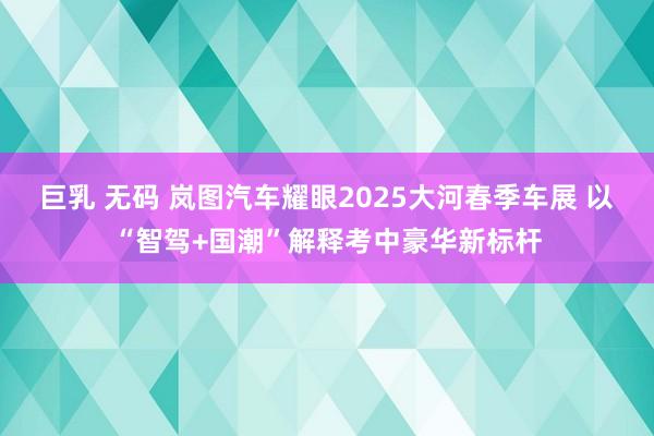 巨乳 无码 岚图汽车耀眼2025大河春季车展 以“智驾+国潮”解释考中豪华新标杆