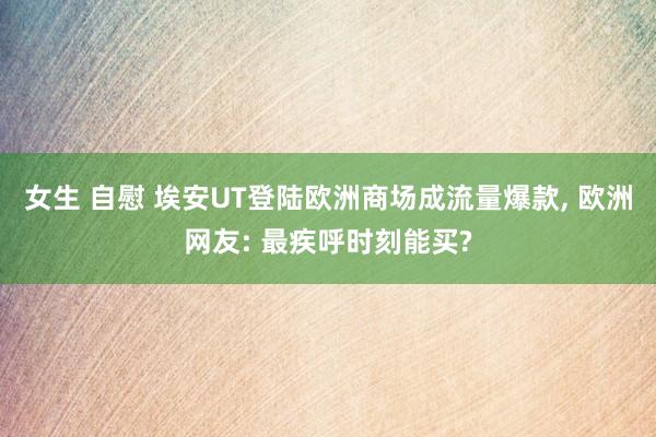 女生 自慰 埃安UT登陆欧洲商场成流量爆款, 欧洲网友: 最疾呼时刻能买?