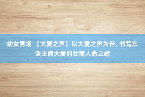 幼女秀场 【大爱之声】以大爱之声为伴, 书写东谈主间大爱的壮丽人命之歌