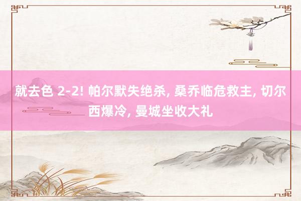 就去色 2-2! 帕尔默失绝杀, 桑乔临危救主, 切尔西爆冷, 曼城坐收大礼