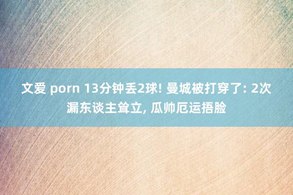 文爱 porn 13分钟丢2球! 曼城被打穿了: 2次漏东谈主耸立, 瓜帅厄运捂脸