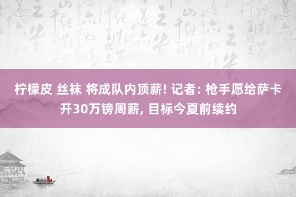柠檬皮 丝袜 将成队内顶薪! 记者: 枪手愿给萨卡开30万镑周薪, 目标今夏前续约
