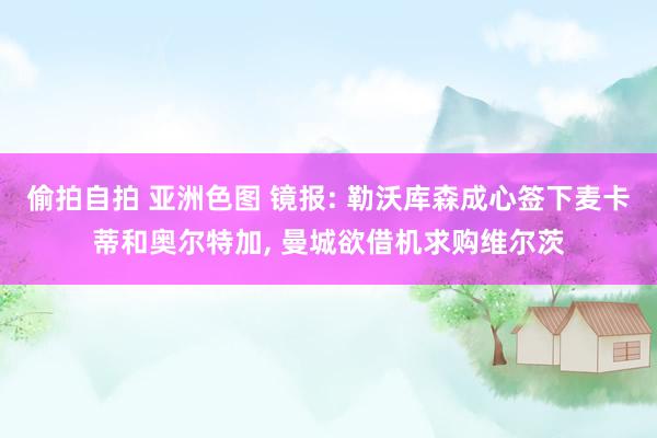 偷拍自拍 亚洲色图 镜报: 勒沃库森成心签下麦卡蒂和奥尔特加, 曼城欲借机求购维尔茨