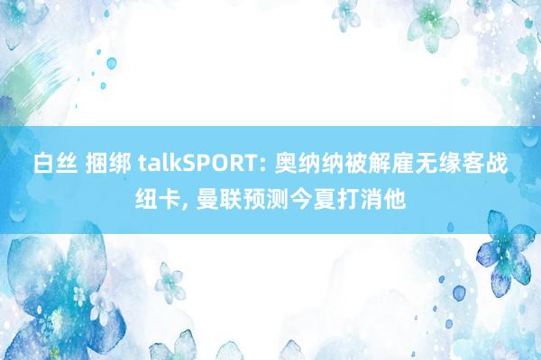 白丝 捆绑 talkSPORT: 奥纳纳被解雇无缘客战纽卡, 曼联预测今夏打消他