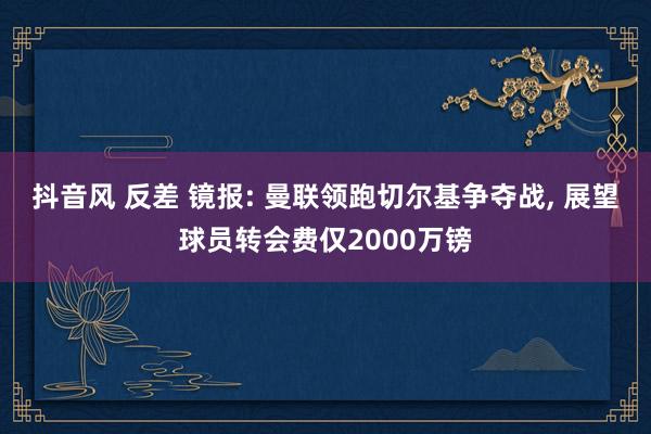 抖音风 反差 镜报: 曼联领跑切尔基争夺战, 展望球员转会费仅2000万镑