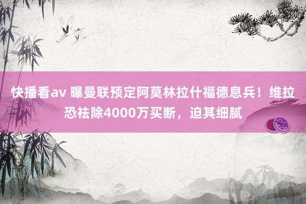 快播看av 曝曼联预定阿莫林拉什福德息兵！维拉恐袪除4000万买断，迫其细腻