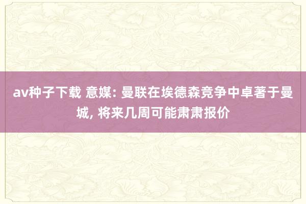 av种子下载 意媒: 曼联在埃德森竞争中卓著于曼城, 将来几周可能肃肃报价