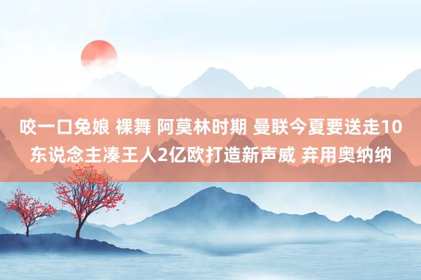 咬一口兔娘 裸舞 阿莫林时期 曼联今夏要送走10东说念主凑王人2亿欧打造新声威 弃用奥纳纳