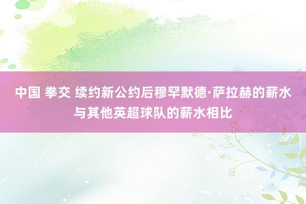 中国 拳交 续约新公约后穆罕默德·萨拉赫的薪水与其他英超球队的薪水相比