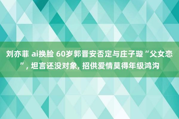 刘亦菲 ai换脸 60岁郭晋安否定与庄子璇“父女恋”, 坦言还没对象, 招供爱情莫得年级鸿沟