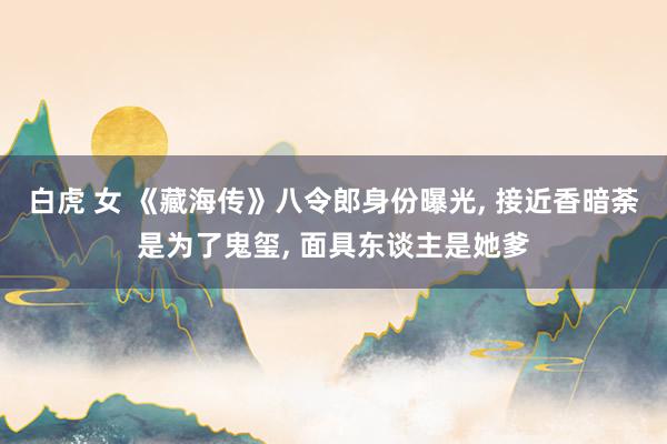 白虎 女 《藏海传》八令郎身份曝光, 接近香暗荼是为了鬼玺, 面具东谈主是她爹