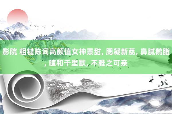影院 粗糙陈词高颜值女神景甜, 腮凝新荔, 鼻腻鹅脂, 暄和千里默, 不雅之可亲