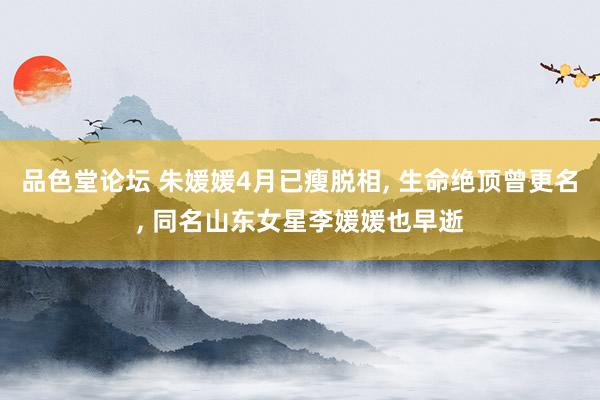 品色堂论坛 朱媛媛4月已瘦脱相, 生命绝顶曾更名, 同名山东女星李媛媛也早逝