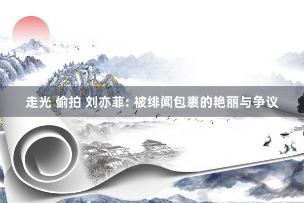 走光 偷拍 刘亦菲: 被绯闻包裹的艳丽与争议