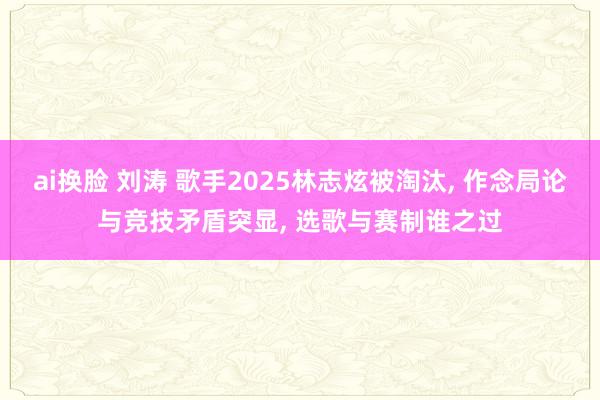 ai换脸 刘涛 歌手2025林志炫被淘汰, 作念局论与竞技矛盾突显, 选歌与赛制谁之过