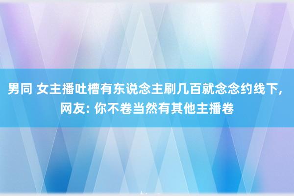 男同 女主播吐槽有东说念主刷几百就念念约线下, 网友: 你不卷当然有其他主播卷