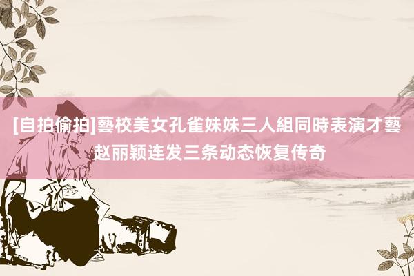 [自拍偷拍]藝校美女孔雀妹妹三人組同時表演才藝 赵丽颖连发三条动态恢复传奇