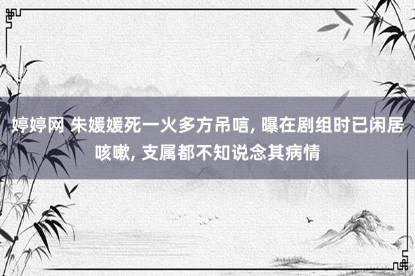 婷婷网 朱媛媛死一火多方吊唁, 曝在剧组时已闲居咳嗽, 支属都不知说念其病情