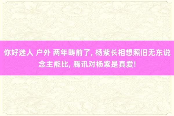 你好迷人 户外 两年畴前了, 杨紫长相想照旧无东说念主能比, 腾讯对杨紫是真爱!