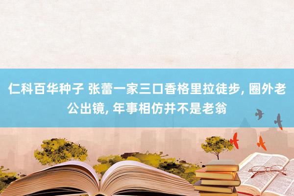 仁科百华种子 张蕾一家三口香格里拉徒步, 圈外老公出镜, 年事相仿并不是老翁
