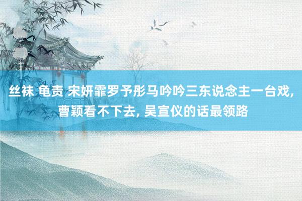 丝袜 龟责 宋妍霏罗予彤马吟吟三东说念主一台戏, 曹颖看不下去, 吴宣仪的话最领路