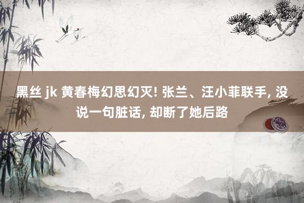 黑丝 jk 黄春梅幻思幻灭! 张兰、汪小菲联手, 没说一句脏话, 却断了她后路