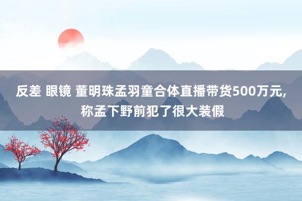 反差 眼镜 董明珠孟羽童合体直播带货500万元, 称孟下野前犯了很大装假