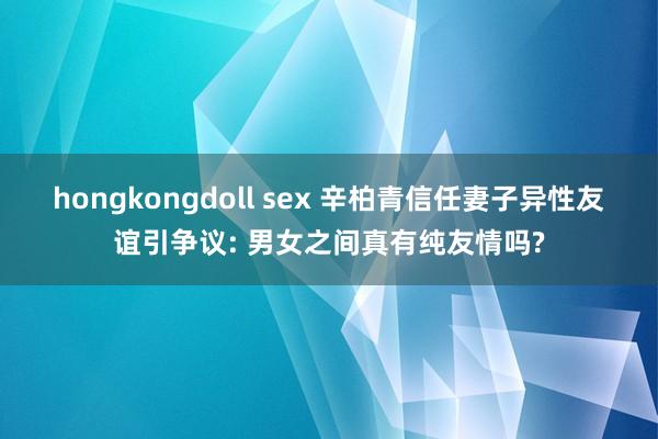 hongkongdoll sex 辛柏青信任妻子异性友谊引争议: 男女之间真有纯友情吗?