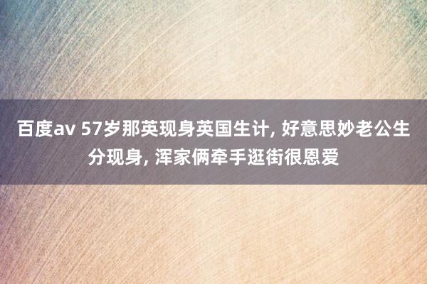 百度av 57岁那英现身英国生计, 好意思妙老公生分现身, 浑家俩牵手逛街很恩爱