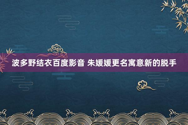 波多野结衣百度影音 朱媛媛更名寓意新的脱手