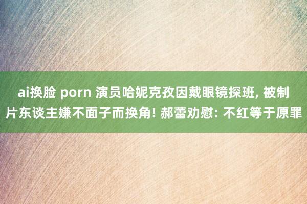 ai换脸 porn 演员哈妮克孜因戴眼镜探班, 被制片东谈主嫌不面子而换角! 郝蕾劝慰: 不红等于原罪