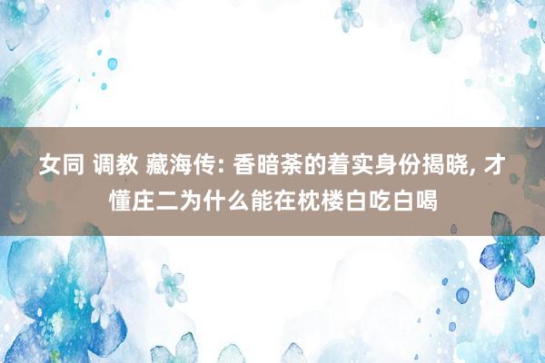女同 调教 藏海传: 香暗荼的着实身份揭晓, 才懂庄二为什么能在枕楼白吃白喝