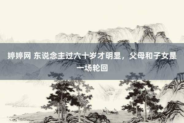 婷婷网 东说念主过六十岁才明显，父母和子女是一场轮回
