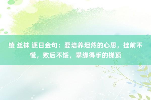 绫 丝袜 逐日金句：要培养坦然的心思，挫前不慌，败后不馁，攀缘得手的梯顶