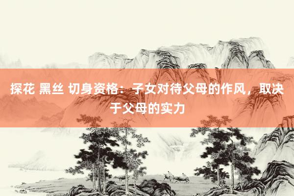 探花 黑丝 切身资格：子女对待父母的作风，取决于父母的实力