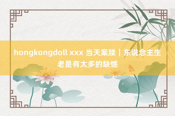 hongkongdoll xxx 当天案牍｜东说念主生老是有太多的缺憾