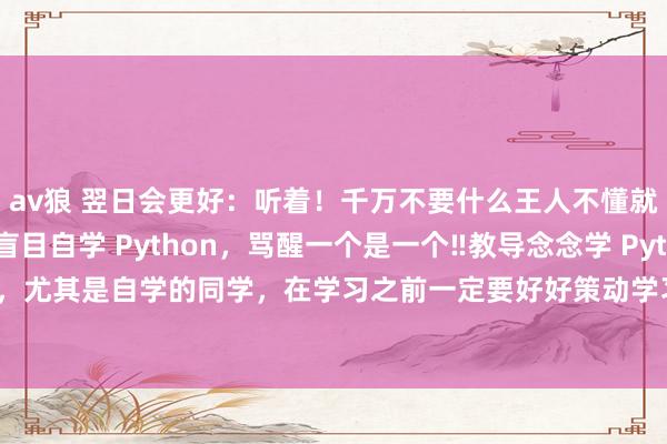 av狼 翌日会更好:听着!千万不要什么王人不懂就开动自学Python盲目自学 Python,骂醒一个是一个‼教导念念学 Python,尤其是自学的同学,在学习之前一定要好好策动学习途径,不要盲目自学,会奢侈...