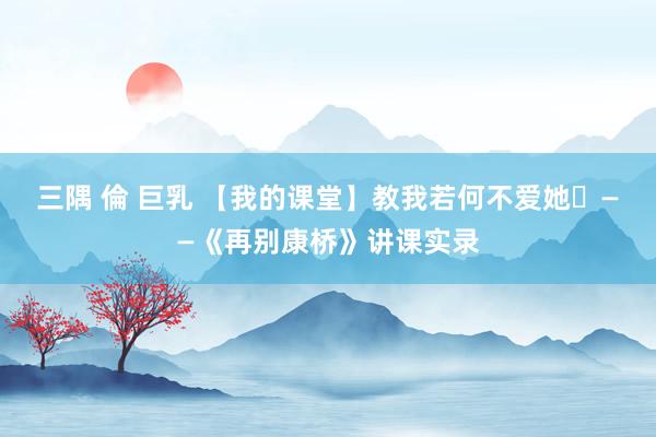三隅 倫 巨乳 【我的课堂】教我若何不爱她​——《再别康桥》讲课实录