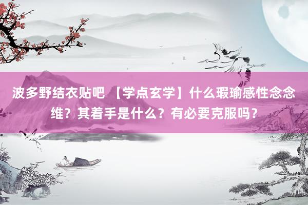 波多野结衣贴吧 【学点玄学】什么瑕瑜感性念念维？其着手是什么？有必要克服吗？