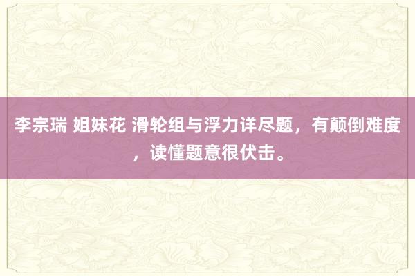 李宗瑞 姐妹花 滑轮组与浮力详尽题，有颠倒难度，读懂题意很伏击。