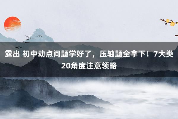 露出 初中动点问题学好了，压轴题全拿下！7大类20角度注意领略