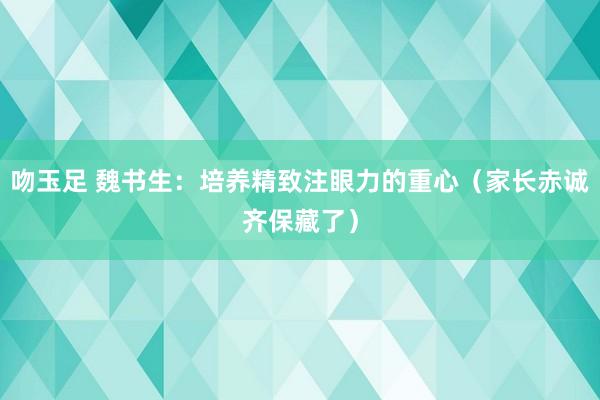 吻玉足 魏书生：培养精致注眼力的重心（家长赤诚齐保藏了）