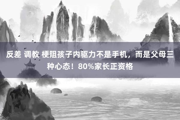 反差 调教 梗阻孩子内驱力不是手机，而是父母三种心态！80%家长正资格