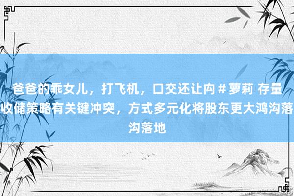 爸爸的乖女儿，打飞机，口交还让禸＃萝莉 存量房收储策略有关键冲突，方式多元化将股东更大鸿沟落地